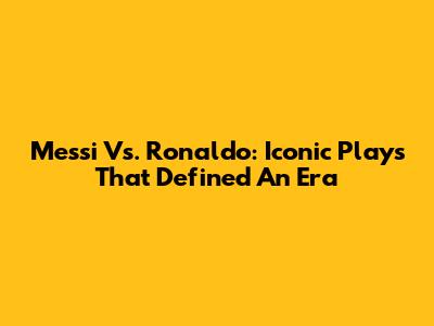 Messi Vs. Ronaldo: Iconic Plays That Defined An Era
