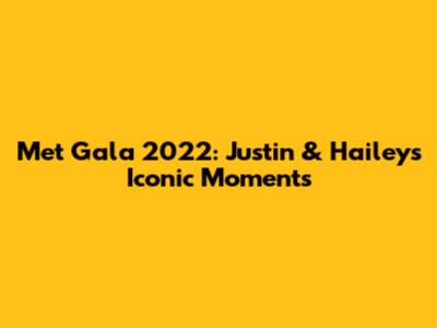 Met Gala 2022: Justin & Hailey's Iconic Moments