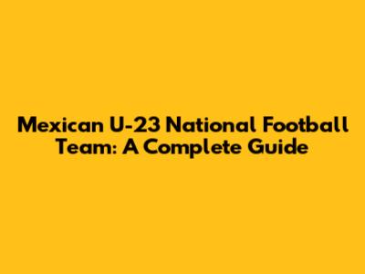Mexican U-23 National Football Team: A Complete Guide