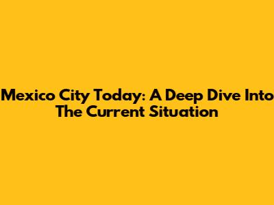 Mexico City Today: A Deep Dive Into The Current Situation