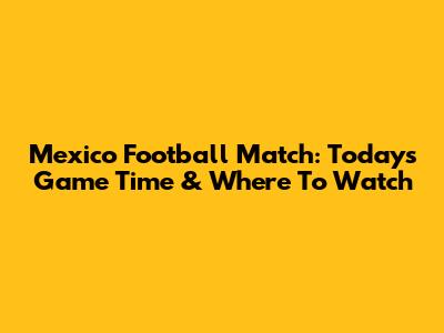 Mexico Football Match: Today's Game Time & Where To Watch
