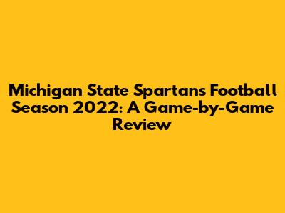 Michigan State Spartans Football Season 2022: A Game-by-Game Review
