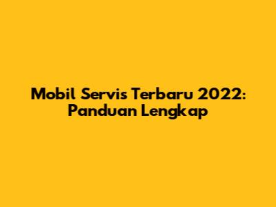 Mobil Servis Terbaru 2022: Panduan Lengkap