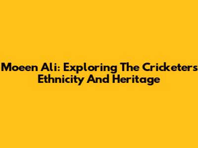 Moeen Ali: Exploring The Cricketer's Ethnicity And Heritage