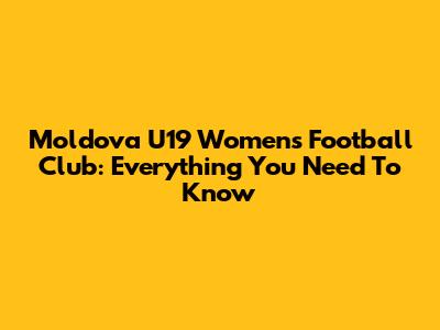 Moldova U19 Women's Football Club: Everything You Need To Know