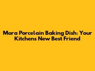 Mora Porcelain Baking Dish: Your Kitchen's New Best Friend