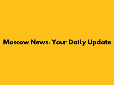 Moscow News: Your Daily Update