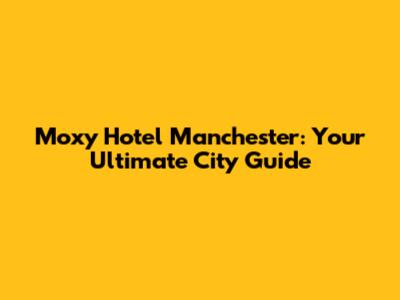 Moxy Hotel Manchester: Your Ultimate City Guide