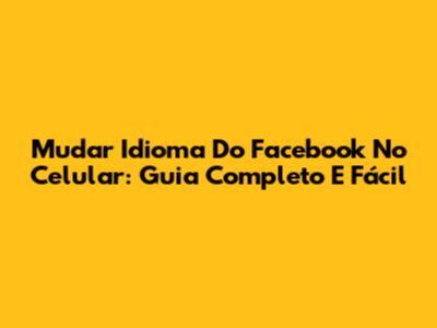 Mudar Idioma Do Facebook No Celular: Guia Completo E Fácil