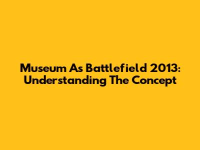 Museum As Battlefield 2013: Understanding The Concept