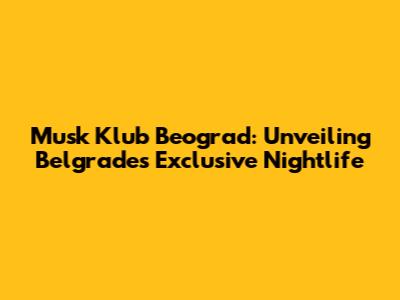 Musk Klub Beograd: Unveiling Belgrade's Exclusive Nightlife