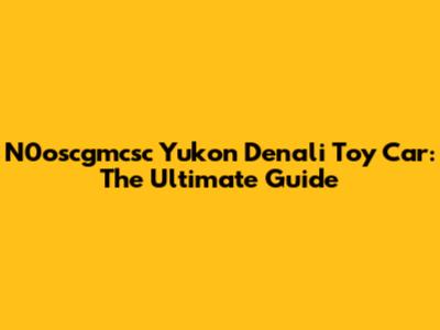 N0oscgmcsc Yukon Denali Toy Car: The Ultimate Guide