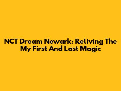 NCT Dream Newark: Reliving The 'My First And Last' Magic