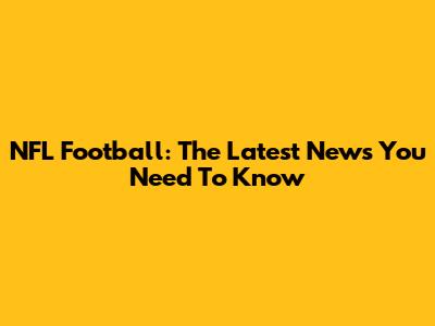 NFL Football: The Latest News You Need To Know