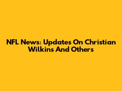 NFL News: Updates On Christian Wilkins And Others