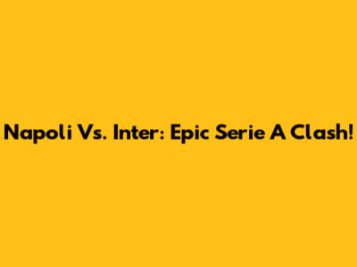 Napoli Vs. Inter: Epic Serie A Clash!