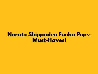 Naruto Shippuden Funko Pops: Must-Haves!
