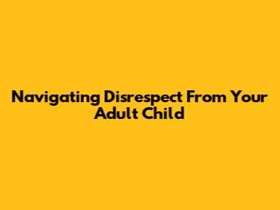 Navigating Disrespect From Your Adult Child