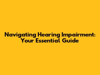 Navigating Hearing Impairment: Your Essential Guide