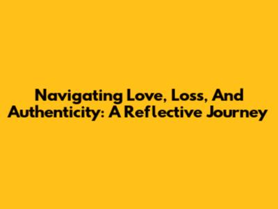 Navigating Love, Loss, And Authenticity: A Reflective Journey