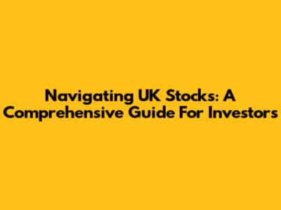 Navigating UK Stocks: A Comprehensive Guide For Investors