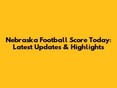 Nebraska Football Score Today: Latest Updates & Highlights