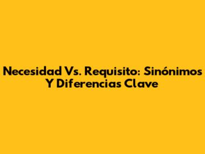 Necesidad Vs. Requisito: Sinónimos Y Diferencias Clave
