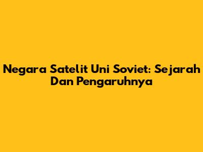 Negara Satelit Uni Soviet: Sejarah Dan Pengaruhnya