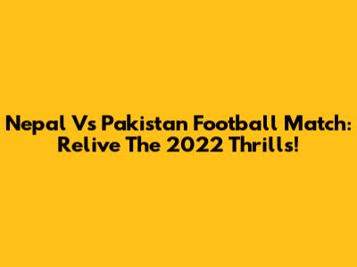 Nepal Vs Pakistan Football Match: Relive The 2022 Thrills!