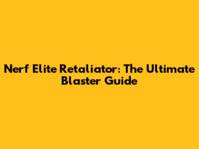 Nerf Elite Retaliator: The Ultimate Blaster Guide