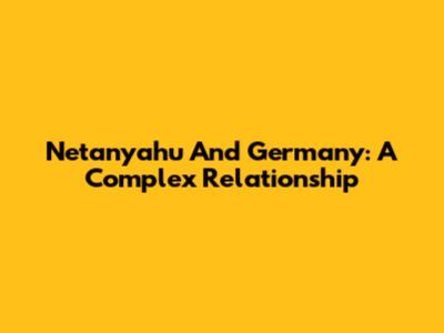 Netanyahu And Germany: A Complex Relationship
