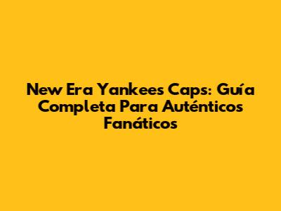 New Era Yankees Caps: Guía Completa Para Auténticos Fanáticos