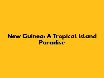 New Guinea: A Tropical Island Paradise