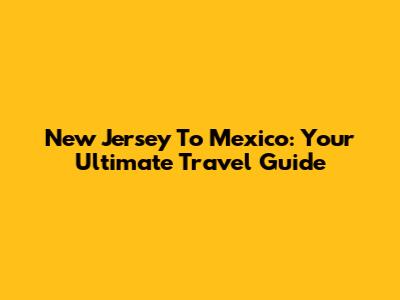 New Jersey To Mexico: Your Ultimate Travel Guide