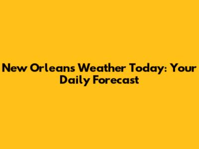 New Orleans Weather Today: Your Daily Forecast