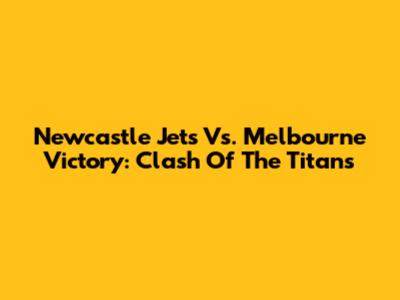 Newcastle Jets Vs. Melbourne Victory: Clash Of The Titans