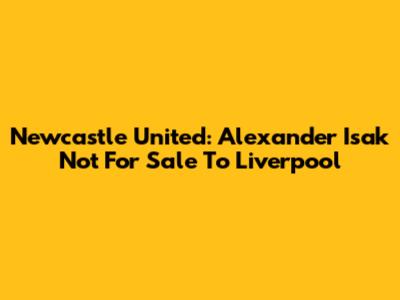 Newcastle United: Alexander Isak Not For Sale To Liverpool