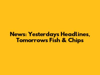News: Yesterday's Headlines, Tomorrow's Fish & Chips