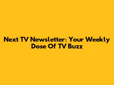 Next TV Newsletter: Your Weekly Dose Of TV Buzz