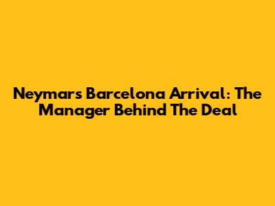 Neymar's Barcelona Arrival: The Manager Behind The Deal