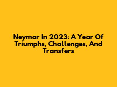 Neymar In 2023: A Year Of Triumphs, Challenges, And Transfers