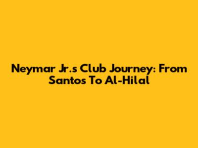 Neymar Jr.'s Club Journey: From Santos To Al-Hilal