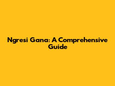 Ngresi Gana: A Comprehensive Guide