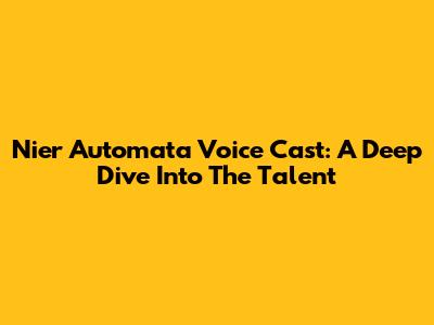 Nier Automata Voice Cast: A Deep Dive Into The Talent
