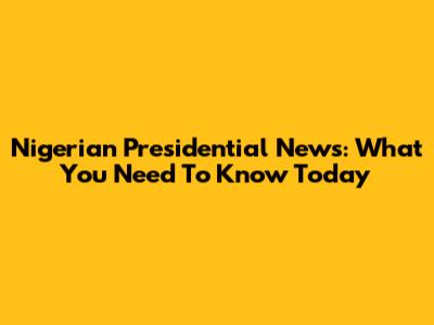 Nigerian Presidential News: What You Need To Know Today