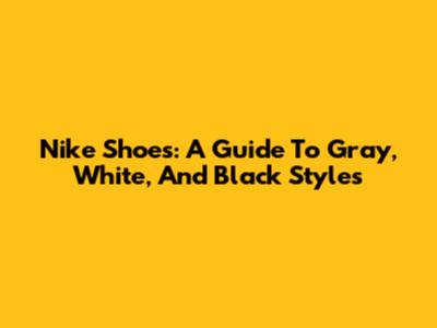 Nike Shoes: A Guide To Gray, White, And Black Styles