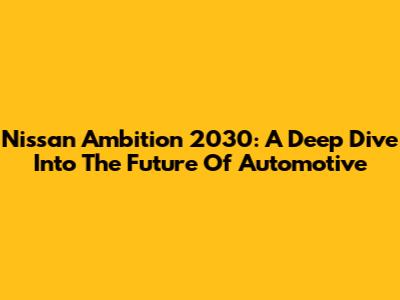 Nissan Ambition 2030: A Deep Dive Into The Future Of Automotive