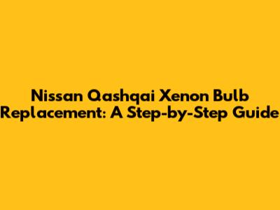Nissan Qashqai Xenon Bulb Replacement: A Step-by-Step Guide