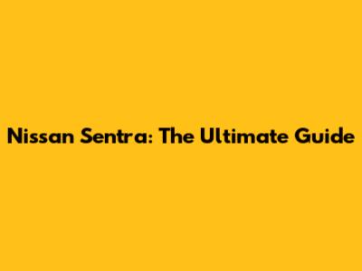 Nissan Sentra: The Ultimate Guide