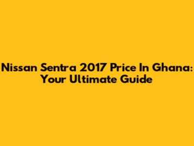 Nissan Sentra 2017 Price In Ghana: Your Ultimate Guide